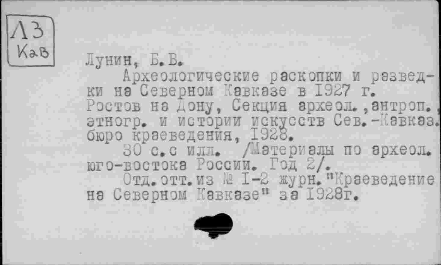 ﻿Лунин, Б. В.
Археологические раскопки и разведки на Северном Кавказе в 1927 г. Ростов на дону, Секция археол., ан троп, этногр. и истории искусств Сев.-Кавказ бюро краеведения, 1928.
30 с.с илл. /Материалы по археол. юго-востока России. Год 2/.
Отд. отт. из Й 1-2 журн.’’Краеведение на Северном Кавказе” з а" 1928г.